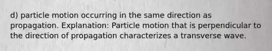 d) particle motion occurring in the same direction as propagation. Explanation: Particle motion that is perpendicular to the direction of propagation characterizes a <a href='https://www.questionai.com/knowledge/kabwprTc6r-transverse-wave' class='anchor-knowledge'>transverse wave</a>.