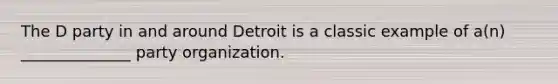 The D party in and around Detroit is a classic example of a(n) ______________ party organization.