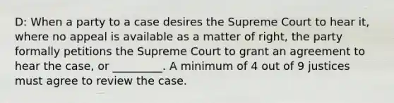 D: When a party to a case desires the Supreme Court to hear it, where no appeal is available as a matter of right, the party formally petitions the Supreme Court to grant an agreement to hear the case, or _________. A minimum of 4 out of 9 justices must agree to review the case.