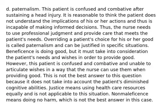 d. paternalism. This patient is confused and combative after sustaining a head injury. It is reasonable to think the patient does not understand the implications of his or her actions and thus is incapable of making informed decisions. Thus, the nurse needs to use professional judgment and provide care that meets the patient's needs. Overriding a patient's choice for his or her good is called paternalism and can be justified in specific situations. Beneficence is doing good, but it must take into consideration the patient's needs and wishes in order to provide good. However, this patient is confused and combative and unable to articulate wishes in a way that the nurse can use them when providing good. This is not the best answer to this question because it does not take into account the patient's diminished cognitive abilities. Justice means using health care resources equally and is not applicable to this situation. Nonmaleficence means doing no harm, which is not the best answer in this case.