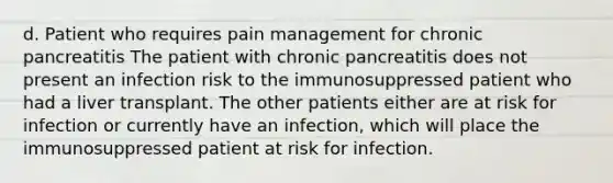 d. Patient who requires pain management for chronic pancreatitis The patient with chronic pancreatitis does not present an infection risk to the immunosuppressed patient who had a liver transplant. The other patients either are at risk for infection or currently have an infection, which will place the immunosuppressed patient at risk for infection.