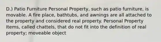 D.) Patio Furniture Personal Property, such as patio furniture, is movable. A fire place, bathtubs, and awnings are all attached to the property and considered real property. Personal Property Items, called chattels, that do not fit into the definition of real property; moveable object