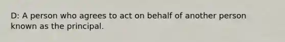 D: A person who agrees to act on behalf of another person known as the principal.