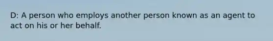 D: A person who employs another person known as an agent to act on his or her behalf.