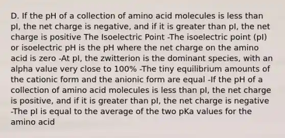 D. If the pH of a collection of amino acid molecules is less than pI, the net charge is negative, and if it is greater than pI, the net charge is positive The Isoelectric Point -The isoelectric point (pI) or isoelectric pH is the pH where the net charge on the amino acid is zero -At pI, the zwitterion is the dominant species, with an alpha value very close to 100% -The tiny equilibrium amounts of the cationic form and the anionic form are equal -If the pH of a collection of amino acid molecules is less than pI, the net charge is positive, and if it is greater than pI, the net charge is negative -The pI is equal to the average of the two pKa values for the amino acid