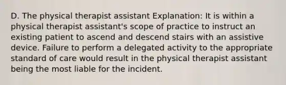 D. The physical therapist assistant Explanation: It is within a physical therapist assistant's scope of practice to instruct an existing patient to ascend and descend stairs with an assistive device. Failure to perform a delegated activity to the appropriate standard of care would result in the physical therapist assistant being the most liable for the incident.