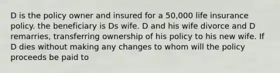 D is the policy owner and insured for a 50,000 life insurance policy. the beneficiary is Ds wife. D and his wife divorce and D remarries, transferring ownership of his policy to his new wife. If D dies without making any changes to whom will the policy proceeds be paid to