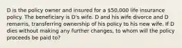 D is the policy owner and insured for a 50,000 life insurance policy. The beneficiary is D's wife. D and his wife divorce and D remarris, transferring ownership of his policy to his new wife. If D dies without making any further changes, to whom will the policy proceeds be paid to?