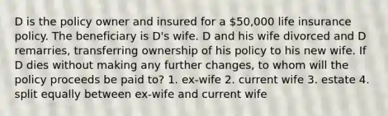 D is the policy owner and insured for a 50,000 life insurance policy. The beneficiary is D's wife. D and his wife divorced and D remarries, transferring ownership of his policy to his new wife. If D dies without making any further changes, to whom will the policy proceeds be paid to? 1. ex-wife 2. current wife 3. estate 4. split equally between ex-wife and current wife