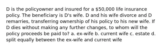 D is the policyowner and insured for a 50,000 life insurance policy. The beneficiary is D's wife. D and his wife divorce and D remarries, transferring ownership of his policy to his new wife. If D dies without making any further changes, to whom will the policy proceeds be paid to? a. ex-wife b. current wife c. estate d. split equally between the ex-wife and current wife