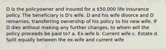 D is the policyowner and insured for a 50,000 life insurance policy. The beneficiary is D's wife. D and his wife divorce and D remarries, transferring ownership of his policy to his new wife. If D dies without making any further changes, to whom will the policy proceeds be paid to? a. Ex-wife b. Current wife c. Estate d. Split equally between the ex-wife and current wife