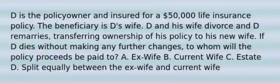 D is the policyowner and insured for a 50,000 life insurance policy. The beneficiary is D's wife. D and his wife divorce and D remarries, transferring ownership of his policy to his new wife. If D dies without making any further changes, to whom will the policy proceeds be paid to? A. Ex-Wife B. Current Wife C. Estate D. Split equally between the ex-wife and current wife