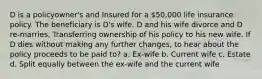 D is a policyowner's and Insured for a 50,000 life insurance policy. The beneficiary is D's wife. D and his wife divorce and D re-marries, Transferring ownership of his policy to his new wife. If D dies without making any further changes, to hear about the policy proceeds to be paid to? a. Ex-wife b. Current wife c. Estate d. Split equally between the ex-wife and the current wife