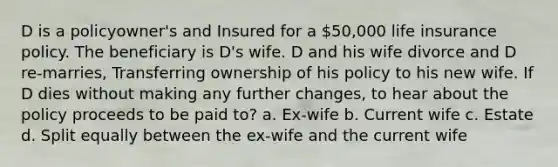 D is a policyowner's and Insured for a 50,000 life insurance policy. The beneficiary is D's wife. D and his wife divorce and D re-marries, Transferring ownership of his policy to his new wife. If D dies without making any further changes, to hear about the policy proceeds to be paid to? a. Ex-wife b. Current wife c. Estate d. Split equally between the ex-wife and the current wife