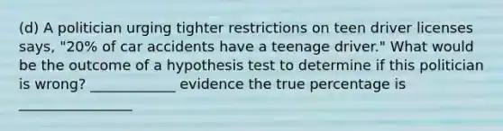 (d) A politician urging tighter restrictions on teen driver licenses says, "20% of car accidents have a teenage driver." What would be the outcome of a hypothesis test to determine if this politician is wrong? ____________ evidence the true percentage is ________________