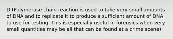 D (Polymerase chain reaction is used to take very small amounts of DNA and to replicate it to produce a sufficient amount of DNA to use for testing. This is especially useful in forensics when very small quantities may be all that can be found at a crime scene)