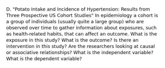 D. "Potato Intake and Incidence of Hypertension: Results from Three Prospective US Cohort Studies" In epidemiology a cohort is a group of individuals (usually quite a large group) who are observed over time to gather information about exposures, such as health-related habits, that can affect an outcome. What is the exposure in this study? What is the outcome? Is there an intervention in this study? Are the researchers looking at causal or associative relationships? What is the independent variable? What is the dependent variable?