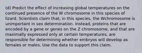 (d) Predict the effect of increasing global temperatures on the continued presence of the W chromosome in this species of lizard. Scientists claim that, in this species, the Wchromosome is unimportant in sex determination. Instead, proteins that are encoded by a gene or genes on the Z chromosome, and that are maximally expressed only at certain temperatures, are responsible for determining whether embryos will develop as females or males. Use the data to support this claim.