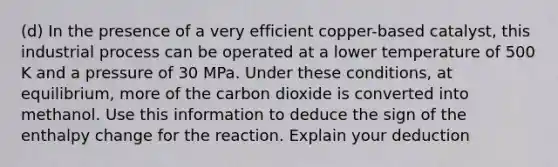 (d) In the presence of a very efficient copper-based catalyst, this industrial process can be operated at a lower temperature of 500 K and a pressure of 30 MPa. Under these conditions, at equilibrium, more of the carbon dioxide is converted into methanol. Use this information to deduce the sign of the enthalpy change for the reaction. Explain your deduction