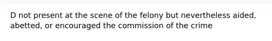 D not present at the scene of the felony but nevertheless aided, abetted, or encouraged the commission of the crime