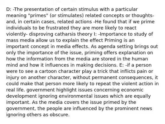 D: -The presentation of certain stimulus with a particular meaning "primes" (or stimulates) related concepts or thoughts- and, in certain cases, related actions -He found that if we prime individuals to be frustrated they are more likely to react violently- disproving catharsis theory I: -Importance to study of mass media allow us to explain the effect Priming is an important concept in media effects. As agenda setting brings out only the importance of the issue, priming offers explanation on how the information from the media are stored in the human mind and how it influences in making decisions. E: -if a person were to see a cartoon character play a trick that inflicts pain or injury on another character, without permanent consequences, it could make that person more likely to repeat the violent action in real life. government highlight issues concerning economic development ignoring environmental issues which are equally important. As the media covers the issue primed by the government, the people are influenced by the prominent news ignoring others as obscure.