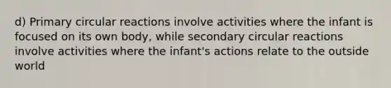 d) Primary circular reactions involve activities where the infant is focused on its own body, while secondary circular reactions involve activities where the infant's actions relate to the outside world