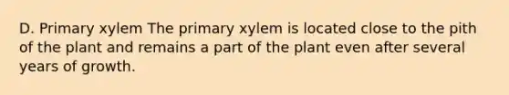 D. Primary xylem The primary xylem is located close to the pith of the plant and remains a part of the plant even after several years of growth.