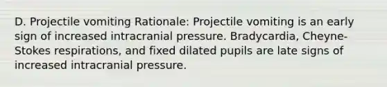 D. Projectile vomiting Rationale: Projectile vomiting is an early sign of increased intracranial pressure. Bradycardia, Cheyne-Stokes respirations, and fixed dilated pupils are late signs of increased intracranial pressure.