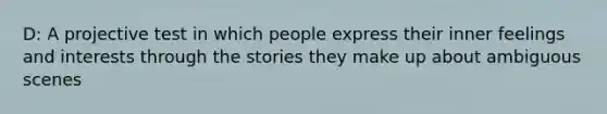 D: A projective test in which people express their inner feelings and interests through the stories they make up about ambiguous scenes