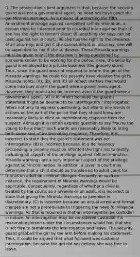 D. The prosecution's best argument is that, because the security guard was not a government agent, he need not have given the girl Miranda warnings. As a means of protecting the Fifth Amendment privilege against compelled self-incrimination, a person must be informed prior to custodial interrogation that: (i) she has the right to remain silent; (ii) anything she says can be used against her in court; (iii) she has the right to the presence of an attorney; and (iv) if she cannot afford an attorney, one will be appointed for her if she so desires. These Miranda warnings must be given only if the detainee is being questioned by someone known to be working for the police. Here, the security guard is employed by a private business (the grocery store). Thus, since the guard was not required to inform the girl of the Miranda warnings, he could not possibly have violated the girl's Miranda rights. (A), (B), and (C) all reflect matters that would come into play only if the guard were a government agent. However, they would also be incorrect even if the guard were a government agent. (A) is incorrect because the guard's statement might be deemed to be interrogatory. "Interrogation" refers not only to express questioning, but also to any words or actions on the part of the police that they should know are reasonably likely to elicit an incriminating response from the suspect. Although it is not an express question to say "You're too young to be a thief," such words are reasonably likely to bring forth some sort of incriminating response. Therefore, it is incorrect to state that the guard's statement was not interrogatory. (B) is incorrect because, in a delinquency proceeding, a juvenile must be afforded the right not to testify, including all aspects of the privilege against self-incrimination. Miranda warnings are a very important aspect of the privilege against self-incrimination. In addition, a juvenile court may determine that a child should be transferred to adult court for trial as an adult on criminal charges. Certainly, in such an instance, the requirement of Miranda warnings would be applicable. Consequently, regardless of whether a child is treated by the courts as a juvenile or an adult, it is incorrect to state that giving the Miranda warnings to juveniles is discretionary. (C) is incorrect because an actual arrest and formal charges are not a prerequisite to triggering the need for Miranda warnings. All that is required is that an interrogation be custodial in nature. An interrogation may be considered custodial if a reasonable person under the circumstances would feel that she is not free to terminate the interrogation and leave. The security guard grabbed the girl by the arm before making his statement. Thus, it could be argued that what followed was custodial interrogation, because the girl did not believe she was free to leave.