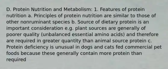 D. Protein Nutrition and Metabolism: 1. Features of protein nutrition a. Principles of protein nutrition are similar to those of other nonruminant species b. Source of dietary protein is an important consideration e.g. plant sources are generally of poorer quality (unbalanced essential amino acids) and therefore are required in greater quantity than animal source protein c. Protein deficiency is unusual in dogs and cats fed commercial pet foods because these generally contain more protein than required