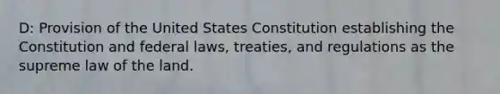 D: Provision of the United States Constitution establishing the Constitution and federal laws, treaties, and regulations as the supreme law of the land.