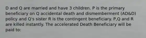 D and Q are married and have 3 children. P is the primary beneficiary on Q accidental death and dismemberment (AD&D) policy and Q's sister R is the contingent beneficiary. P,Q and R are killed instantly. The accelerated Death Beneficiary will be paid to: