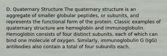 D. Quaternary Structure The quaternary structure is an aggregate of smaller globular peptides, or subunits, and represents the functional form of the protein. Classic examples of quaternary structure are hemoglobin and immunoglobulin. Hemoglobin consists of four distinct subunits, each of which can bind one molecule of oxygen. Similarly, immunoglobulin G (IgG) antibodies also contain a total of four subunits each.