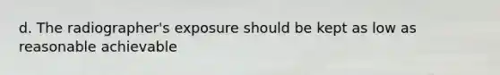 d. The radiographer's exposure should be kept as low as reasonable achievable