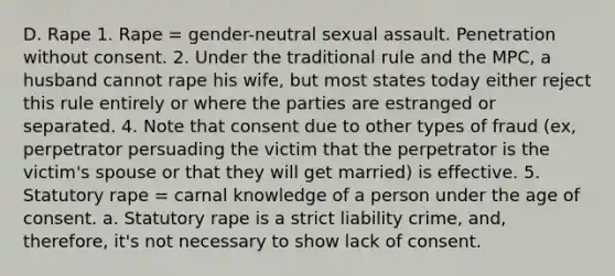 D. Rape 1. Rape = gender-neutral sexual assault. Penetration without consent. 2. Under the traditional rule and the MPC, a husband cannot rape his wife, but most states today either reject this rule entirely or where the parties are estranged or separated. 4. Note that consent due to other types of fraud (ex, perpetrator persuading the victim that the perpetrator is the victim's spouse or that they will get married) is effective. 5. Statutory rape = carnal knowledge of a person under the age of consent. a. Statutory rape is a strict liability crime, and, therefore, it's not necessary to show lack of consent.