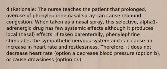 d (Rationale: The nurse teaches the patient that prolonged, overuse of phenylephrine nasal spray can cause rebound congestion. When taken as a nasal spray, this selective, alpha1-adrenergic drug has few systemic effects although it produces local (nasal) effects. If taken parenterally, phenylephrine stimulates the sympathetic nervous system and can cause an increase in heart rate and restlessness. Therefore, it does not decrease heart rate (option a decrease blood pressure (option b), or cause drowsiness (option c).)