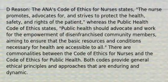 D Reason: The ANA's Code of Ethics for Nurses states, "The nurse promotes, advocates for, and strives to protect the health, safety, and rights of the patient," whereas the Public Health Code of Ethics states, "Public health should advocate and work for the empowerment of disenfranchised community members, aiming to ensure that the basic resources and conditions necessary for health are accessible to all." There are commonalities between the Code of Ethics for Nurses and the Code of Ethics for Public Health. Both codes provide general ethical principles and approaches that are enduring and dynamic.