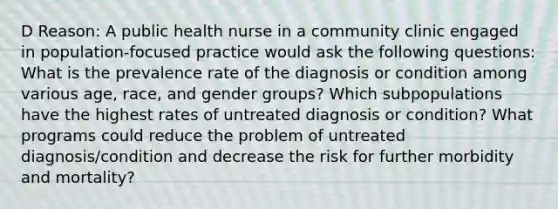 D Reason: A public health nurse in a community clinic engaged in population-focused practice would ask the following questions: What is the prevalence rate of the diagnosis or condition among various age, race, and gender groups? Which subpopulations have the highest rates of untreated diagnosis or condition? What programs could reduce the problem of untreated diagnosis/condition and decrease the risk for further morbidity and mortality?