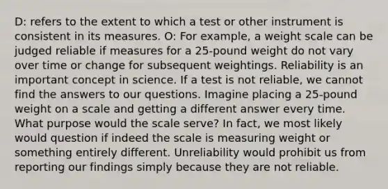 D: refers to the extent to which a test or other instrument is consistent in its measures. O: For example, a weight scale can be judged reliable if measures for a 25-pound weight do not vary over time or change for subsequent weightings. Reliability is an important concept in science. If a test is not reliable, we cannot find the answers to our questions. Imagine placing a 25-pound weight on a scale and getting a different answer every time. What purpose would the scale serve? In fact, we most likely would question if indeed the scale is measuring weight or something entirely different. Unreliability would prohibit us from reporting our findings simply because they are not reliable.