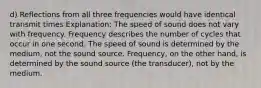 d) Reflections from all three frequencies would have identical transmit times Explanation: The speed of sound does not vary with frequency. Frequency describes the number of cycles that occur in one second. The speed of sound is determined by the medium, not the sound source. Frequency, on the other hand, is determined by the sound source (the transducer), not by the medium.