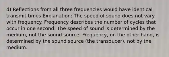 d) Reflections from all three frequencies would have identical transmit times Explanation: The speed of sound does not vary with frequency. Frequency describes the number of cycles that occur in one second. The speed of sound is determined by the medium, not the sound source. Frequency, on the other hand, is determined by the sound source (the transducer), not by the medium.