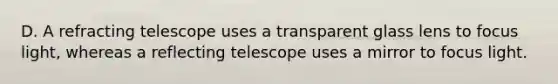 D. A refracting telescope uses a transparent glass lens to focus light, whereas a reflecting telescope uses a mirror to focus light.