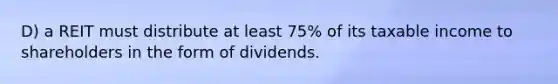 D) a REIT must distribute at least 75% of its taxable income to shareholders in the form of dividends.