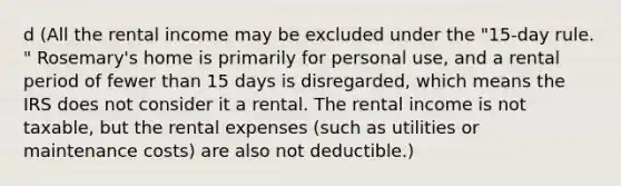 d (All the rental income may be excluded under the "15-day rule. " Rosemary's home is primarily for personal use, and a rental period of fewer than 15 days is disregarded, which means the IRS does not consider it a rental. The rental income is not taxable, but the rental expenses (such as utilities or maintenance costs) are also not deductible.)