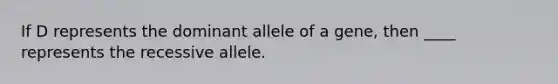 If D represents the dominant allele of a gene, then ____ represents the recessive allele.