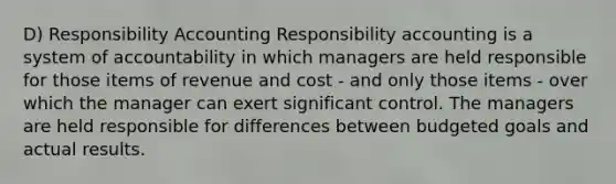 D) Responsibility Accounting Responsibility accounting is a system of accountability in which managers are held responsible for those items of revenue and cost - and only those items - over which the manager can exert significant control. The managers are held responsible for differences between budgeted goals and actual results.