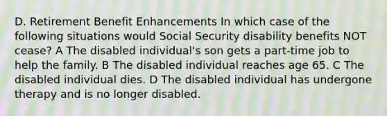 D. Retirement Benefit Enhancements In which case of the following situations would Social Security disability benefits NOT cease? A The disabled individual's son gets a part-time job to help the family. B The disabled individual reaches age 65. C The disabled individual dies. D The disabled individual has undergone therapy and is no longer disabled.