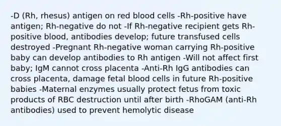 -D (Rh, rhesus) antigen on red blood cells -Rh-positive have antigen; Rh-negative do not -If Rh-negative recipient gets Rh-positive blood, antibodies develop; future transfused cells destroyed -Pregnant Rh-negative woman carrying Rh-positive baby can develop antibodies to Rh antigen -Will not affect first baby; IgM cannot cross placenta -Anti-Rh IgG antibodies can cross placenta, damage fetal blood cells in future Rh-positive babies -Maternal enzymes usually protect fetus from toxic products of RBC destruction until after birth -RhoGAM (anti-Rh antibodies) used to prevent hemolytic disease