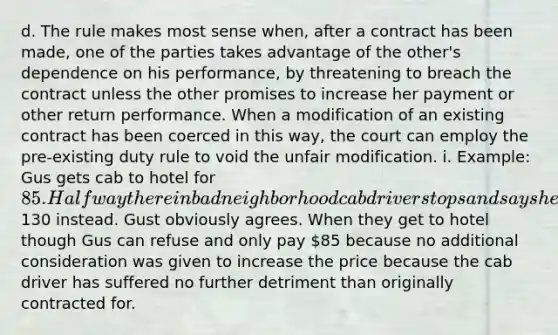 d. The rule makes most sense when, after a contract has been made, one of the parties takes advantage of the other's dependence on his performance, by threatening to breach the contract unless the other promises to increase her payment or other return performance. When a modification of an existing contract has been coerced in this way, the court can employ the pre-existing duty rule to void the unfair modification. i. Example: Gus gets cab to hotel for 85. Halfway there in bad neighborhood cab driver stops and says he will dump Gus out unless he gives him130 instead. Gust obviously agrees. When they get to hotel though Gus can refuse and only pay 85 because no additional consideration was given to increase the price because the cab driver has suffered no further detriment than originally contracted for.